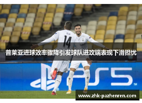 普莱亚进球效率骤降引发球队进攻端表现下滑担忧